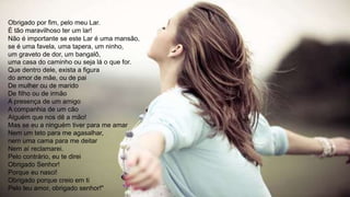 Obrigado por fim, pelo meu Lar.
É tão maravilhoso ter um lar!
Não é importante se este Lar é uma mansão,
se é uma favela, uma tapera, um ninho,
um graveto de dor, um bangalô,
uma casa do caminho ou seja lá o que for.
Que dentro dele, exista a figura
do amor de mãe, ou de pai
De mulher ou de marido
De filho ou de irmão
A presença de um amigo
A companhia de um cão
Alguém que nos dê a mão!
Mas se eu a ninguém tiver para me amar
Nem um teto para me agasalhar,
nem uma cama para me deitar
Nem aí reclamarei.
Pelo contrário, eu te direi
Obrigado Senhor!
Porque eu nasci!
Obrigado porque creio em ti
Pelo teu amor, obrigado senhor!"
 