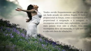 Tendes ouvido frequentemente que Ele não põe
um fardo pesado em ombros frágeis. O fardo é
proporcional às forças, como a recompensa será
proporcional à resignação e à coragem. A
recompensa será tanto mais esplendente, quanto
mais penosa tiver sido a aflição. Mas essa
recompensa deve ser merecida, e é por isso que
a vida está cheia de tribulações.
 