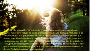 Espíritas, não vos olvideis de que, tanto em palavras como em atos, o perdão das
injúrias nunca deve reduzir-se a uma expressão vazia. Se vos dizeis espíritas, sede-o de
fato: esquecei o mal que vos tenham feito, e pensai apenas numa coisa: no bem que
possais fazer. Aquele que entrou nesse caminho não deve afastar-se dele, nem mesmo
em pensamento, pois sois responsáveis pelos vossos pensamentos, que Deus conhece.
Fazei, pois, que eles sejam desprovidos de qualquer sentimento de rancor. Deus sabe o
que existe no fundo do coração de cada um. Feliz aquele que pode dizer cada noite, ao
dormir: Nada tenho contra o meu próximo.
 