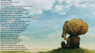 Obrigado Senhor,
Pelas dúvidas, pelos dilemas,
Obrigado Senhor,
Pelo força e a coragem, pra vencer cada problema,
A maioria de nós gosta de reclamar,
Da comida, da casa, e de ter que trabalhar,
Na verdade teríamos que agradecer,
Mas nunca estamos satisfeitos, fazer o quê?
A obra da minha casa não termina
Estou muito chateado quero logo minha piscina,
Estou estressado, estou ansioso,
Maltratando todo mundo, estou muito nervoso,
Mas tenho um irmão que é muito feliz,
Trata bem a todos, mas não tem onde dormir,
Não consigo entender como ele consegue
Enquanto eu reclamo, ele ainda agradece,
Todos nós passamos por dificuldades,
Que afligem toda a humanidade.
Vivendo nesse planeta azul,
Sofrendo sem entender Jesus,
E foi esse mesmo professor,
Que nos trouxe o perdão e o amor,
Ensinou que Deus é nosso Pai,
É justo é bom até demais,
Pedras no caminho são pra aprender,
Flores com espinhos te fazem entender
Que sem suor e sem trabalho não há vitória
Pare de reclamar, construa sua história
 