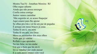 Mostra Tua Fé - Jonathan Moreira / RJ
Olha segue adiante
Ainda que não possa enxergar
Confia estou contigo
Juntos vamos caminhar
Não seguirás só, se acaso fraquejar
Aqui estarei para lhe apoiar
Se olhas pra trás e só há um par de pegadas
É porque em meus braços já estas
Tenha fé em ti, em mim
Tenha fé em nós, em Deus
Move as montanhas dos seus olhos
Verás que já venceu
Reflete o que aprendeu
No teu falar, no teu andar
Crê que o bem que há em ti
Irá se espalhar por onde passar
E a cada passo estarei com você
 