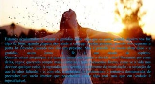 Estamos acostumados a encarar a gratidão como algo que se sente quando alguém nos faz
algo de bom: quando alguém nos ajuda a carregar sacolas pesadas, quando nos seguram a
porta do elevador, quando nos dão um presente. Mas a gratidão vai muito além disso - a
gratidão, assim como a fé, é um estado de espírito.
Quantas coisas possuímos, e a quantas coisas não damos o devido valor! Passamos por cima
delas, cegos, querendo sempre mais, como se a tudo tivéssemos direito, como se a vida nos
devesse qualquer coisa. A ingratidão gera sempre o sentimento de insatisfação - a sensação de
que há algo faltando - e, com ele, a amargura, o pessimismo, a tentativa desmesurada de
preencher um vazio interior que percebemos como algo real, mas que em verdade é
injustificável.
 