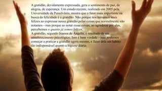 A gratidão, devidamente expressada, gera o sentimento de paz, de
alegria, de esperança. Um estudo recente, realizado em 2005 pela
Universidade da Pensilvânia, mostra que o fator mais importante na
busca da felicidade é a gratidão. Não porque nos tornamos mais
felizes ao expressar nossa gratidão pelas coisas que normalmente não
notamos - mas porque ao notar essas coisas, ao agradecer por elas,
percebemos o quanto já somos felizes.
A gratidão, segundo Joanna de Ângelis, é resultado de um
amadurecimento psicológico. Isso é bem verdade - mas podemos
começar a praticar a gratidão agora mesmo, e fazer dela um hábito
tão indispensável quanto a higiene diária.
 