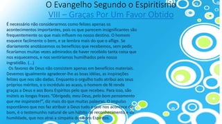 O Evangelho Segundo o Espiritismo
VIII – Graças Por Um Favor Obtido
É necessário não considerarmos como felizes apenas os
acontecimentos importantes, pois os que parecem insignificantes são
frequentemente os que mais influem no nosso destino. O homem
esquece facilmente o bem, e se lembra mais do que o aflige. Se
diariamente anotássemos os benefícios que recebemos, sem pedir,
ficaríamos muitas vezes admirados de haver recebido tanta coisa que
nos esquecemos, e nos sentiríamos humilhados pela nossa
ingratidão. (...)
Os favores de Deus não consistem apenas em benefícios materiais.
Devemos igualmente agradecer-lhe as boas idéias, as inspirações
felizes que nos são dadas. Enquanto o orgulho tudo atribui aos seus
próprios méritos, e o incrédulo ao acaso, o homem de fé rende
graças a Deus e aos Bons Espíritos pelo que recebeu. Para isso, são
inúteis as longas frases.“Obrigado, meu Deus, pelo bom pensamento
que me inspiraste!”, diz mais do que muitas palavras. O impulso
espontâneo que nos faz atribuir a Deus tudo o que nos acontece de
bom, é o testemunho natural de um hábito de reconhecimento e de
humildade, que nos atrai a simpatia dos Bons Espíritos.
 