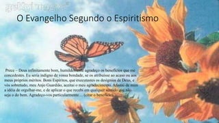 O Evangelho Segundo o Espiritismo
Prece – Deus infinitamente bom, humildemente agradeço os benefícios que me
concedestes. Eu seria indigno de vossa bondade, se os atribuísse ao acaso ou aos
meus próprios méritos. Bons Espíritos, que executastes os desígnios de Deus, e
vós sobretudo, meu Anjo Guardião, aceitai o meu agradecimento. Afastai de mim
a idéia de orgulhar-me, e de aplicar o que recebi em qualquer sentido que não
seja o do bem. Agradeço-vos particularmente… (citar o benefício)
 