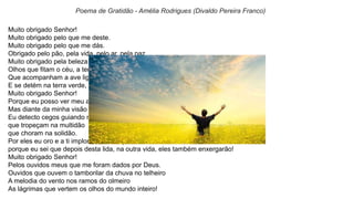 Muito obrigado Senhor!
Muito obrigado pelo que me deste.
Muito obrigado pelo que me dás.
Obrigado pelo pão, pela vida, pelo ar, pela paz.
Muito obrigado pela beleza que os meus olhos vêem no altar da natureza.
Olhos que fitam o céu, a terra e o mar
Que acompanham a ave ligeira que corre fagueira pelo céu de anil
E se detém na terra verde, salpicada de flores em tonalidades mil.
Muito obrigado Senhor!
Porque eu posso ver meu amor.
Mas diante da minha visão
Eu detecto cegos guiando na escuridão
que tropeçam na multidão
que choram na solidão.
Por eles eu oro e a ti imploro comiseração
porque eu sei que depois desta lida, na outra vida, eles também enxergarão!
Muito obrigado Senhor!
Pelos ouvidos meus que me foram dados por Deus.
Ouvidos que ouvem o tamborilar da chuva no telheiro
A melodia do vento nos ramos do olmeiro
As lágrimas que vertem os olhos do mundo inteiro!
Poema de Gratidão - Amélia Rodrigues (Divaldo Pereira Franco)
 