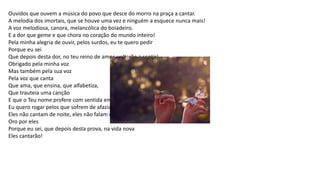 Ouvidos que ouvem a música do povo que desce do morro na praça a cantar.
A melodia dos imortais, que se houve uma vez e ninguém a esquece nunca mais!
A voz melodiosa, canora, melancólica do boiadeiro.
E a dor que geme e que chora no coração do mundo inteiro!
Pela minha alegria de ouvir, pelos surdos, eu te quero pedir
Porque eu sei
Que depois desta dor, no teu reino de amor, voltarão a sentir!
Obrigado pela minha voz
Mas também pela sua voz
Pela voz que canta
Que ama, que ensina, que alfabetiza,
Que trauteia uma canção
E que o Teu nome profere com sentida emoção! Diante da minha melodia
Eu quero rogar pelos que sofrem de afazia.
Eles não cantam de noite, eles não falam de dia.
Oro por eles
Porque eu sei, que depois desta prova, na vida nova
Eles cantarão!
 