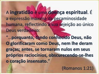 A ingratidão é uma doença espiritual. É
a expressão máxima da pecaminosidade
humana, reflectindo a sua rejeição ao único
Deus verdadeiro:
“…porquanto, tendo conhecido Deus, não
O glorificaram como Deus, nem lhe deram
graças; antes, se tornaram nulos em seus
próprios raciocínios, obscurecendo-se-lhes
o coração insensato.”
(Romanos 1:21)Gratidão Cleuta Fraga 17
 