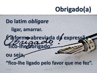 Obrigado(a)
Do latim obligare
ligar, amarrar.
É a forma abreviada da expressão
“fico-lhe obrigado”
ou seja,
“fico-lhe ligado pelo favor que me fez”.
Gratidão Cleuta Fraga 3
 