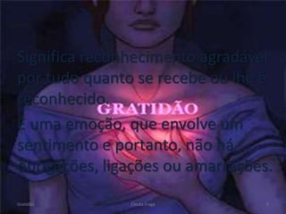 Significa reconhecimento agradável
por tudo quanto se recebe ou lhe é
reconhecido.
É uma emoção, que envolve um
sentimento e portanto, não há
obrigações, ligações ou amarrações.
Gratidão Cleuta Fraga 5
 
