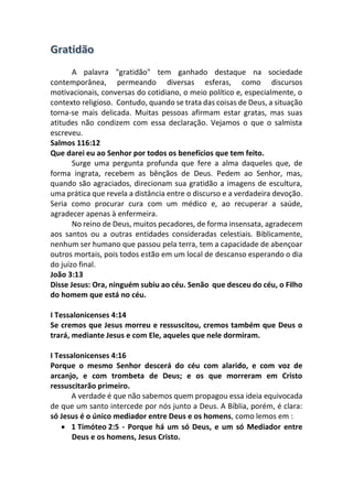 A palavra "gratidão" tem ganhado destaque na sociedade
contemporânea, permeando diversas esferas, como discursos
motivacionais, conversas do cotidiano, o meio político e, especialmente, o
contexto religioso. Contudo, quando se trata das coisas de Deus, a situação
torna-se mais delicada. Muitas pessoas afirmam estar gratas, mas suas
atitudes não condizem com essa declaração. Vejamos o que o salmista
escreveu.
Salmos 116:12
Que darei eu ao Senhor por todos os benefícios que tem feito.
Surge uma pergunta profunda que fere a alma daqueles que, de
forma ingrata, recebem as bênçãos de Deus. Pedem ao Senhor, mas,
quando são agraciados, direcionam sua gratidão a imagens de escultura,
uma prática que revela a distância entre o discurso e a verdadeira devoção.
Seria como procurar cura com um médico e, ao recuperar a saúde,
agradecer apenas à enfermeira.
No reino de Deus, muitos pecadores, de forma insensata, agradecem
aos santos ou a outras entidades consideradas celestiais. Biblicamente,
nenhum ser humano que passou pela terra, tem a capacidade de abençoar
outros mortais, pois todos estão em um local de descanso esperando o dia
do juízo final.
João 3:13
Disse Jesus: Ora, ninguém subiu ao céu. Senão que desceu do céu, o Filho
do homem que está no céu.
I Tessalonicenses 4:14
Se cremos que Jesus morreu e ressuscitou, cremos também que Deus o
trará, mediante Jesus e com Ele, aqueles que nele dormiram.
I Tessalonicenses 4:16
Porque o mesmo Senhor descerá do céu com alarido, e com voz de
arcanjo, e com trombeta de Deus; e os que morreram em Cristo
ressuscitarão primeiro.
A verdade é que não sabemos quem propagou essa ideia equivocada
de que um santo intercede por nós junto a Deus. A Bíblia, porém, é clara:
só Jesus é o único mediador entre Deus e os homens, como lemos em :
• 1 Timóteo 2:5 - Porque há um só Deus, e um só Mediador entre
Deus e os homens, Jesus Cristo.
 