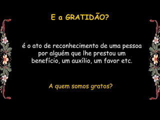 E a GRATIDÃO?é o ato de reconhecimento de uma pessoa por alguém que lhe prestou um benefício, um auxílio, um favor etc.A quem somos gratos?