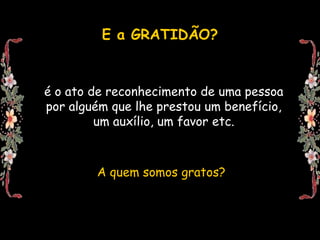 E a GRATIDÃO?


é o ato de reconhecimento de uma pessoa
por alguém que lhe prestou um benefício,
         um auxílio, um favor etc.



        A quem somos gratos?
 