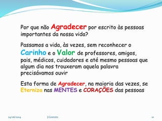 24/06/2014 J.Gretzitz 10
Por que não Agradecer por escrito às pessoas
importantes da nossa vida?
Passamos a vida, às vezes, sem reconhecer o
Carinho e o Valor de professores, amigos,
pais, médicos, cuidadores e até mesmo pessoas que
algum dia nos trouxeram aquela palavra
precisávamos ouvir
Esta forma de Agradecer, na maioria das vezes, se
Eterniza nas MENTES e CORAÇÕES das pessoas
 