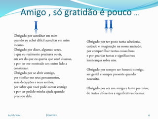 Amigo , só gratidão é pouco ...
Obrigado por acreditar em mim
quando eu achei difícil acreditar em mim
mesmo.
Obrigado por dizer, algumas vezes,
o que eu realmente precisava ouvir,
em vez do que eu queria que você dissesse,
e por ter me mostrado um outro lado a
considerar.
Obrigado por se abrir comigo,
por confiar-me seus pensamentos,
suas decepções e seus sonhos,
por saber que você pode contar comigo
e por ter pedido minha ajuda quando
precisou dela.
Obrigado por ter posto tanta sabedoria,
cuidado e imaginação na nossa amizade,
por compartilhar tantas coisas boas
e por guardar tantas e significativas
lembranças sobre nós.
Obrigado por sempre ser honesto comigo,
ser gentil e sempre presente quando
necessito.
Obrigado por ser um amigo e tanto pra mim,
de tantas diferentes e significativas formas.
24/06/2014 J.Gretzitz 12
 