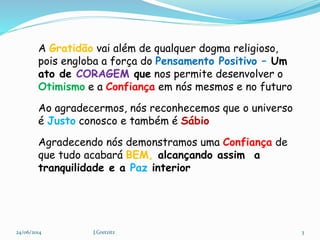 24/06/2014 J.Gretzitz 3
A Gratidão vai além de qualquer dogma religioso,
pois engloba a força do Pensamento Positivo – Um
ato de CORAGEM que nos permite desenvolver o
Otimismo e a Confiança em nós mesmos e no futuro
Ao agradecermos, nós reconhecemos que o universo
é Justo conosco e também é Sábio
Agradecendo nós demonstramos uma Confiança de
que tudo acabará BEM, alcançando assim a
tranquilidade e a Paz interior
 