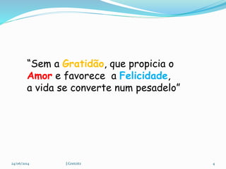 “Sem a Gratidão, que propicia o
Amor e favorece a Felicidade,
a vida se converte num pesadelo”
24/06/2014 4J.Gretzitz
 