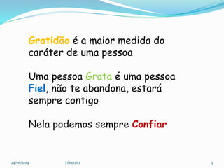 Gratidão é a maior medida do
caráter de uma pessoa
Uma pessoa Grata é uma pessoa
Fiel, não te abandona, estará
sempre contigo
Nela podemos sempre Confiar
24/06/2014 5J.Gretzitz
 