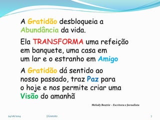 A Gratidão desbloqueia a
Abundância da vida.
Ela TRANSFORMA uma refeição
em banquete, uma casa em
um lar e o estranho em Amigo
A Gratidão dá sentido ao
nosso passado, traz Paz para
o hoje e nos permite criar uma
Visão do amanhã
24/06/2014 7J.Gretzitz
Melody Beattie – Escritora e Jornalista
 