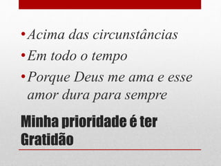 Minha prioridade é ter
Gratidão
•Acima das circunstâncias
•Em todo o tempo
•Porque Deus me ama e esse
amor dura para sempre
 