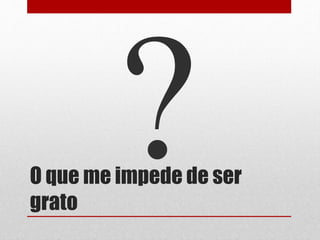 O que me impede de ser
grato
 