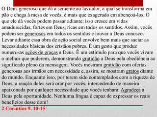 O Deus generoso que dá a semente ao lavrador, a qual se transforma em
pão e chega à mesa de vocês, é mais que exagerado em abençoá-los. O
que ele dá vocês podem passar adiante; isso cresce em vidas
amadurecidas, fortes em Deus, ricas em todos os sentidos. Assim, vocês
podem ser generosos em todos os sentidos e louvar a Deus conosco.
Levar adiante essa obra de ação social envolve bem mais que saciar as
necessidades básicas dos cristãos pobres. É um gesto que produz
numerosas ações de graças a Deus. É um estímulo para que vocês vivam
o melhor que puderem, demonstrando gratidão a Deus pela obediência ao
significado pleno da mensagem. Vocês mostram gratidão com ofertas
generosas aos irmãos em necessidade e, assim, se mostram gratos diante
do mundo. Enquanto isso, por terem sido contemplados com a riqueza de
Deus, a reação deles será orar por vocês, intercedendo de maneira
apaixonada por qualquer necessidade que vocês tenham. Agradeça a
Deus pela oportunidade. Nenhuma língua é capaz de expressar os reais
benefícios desse dom!
2 Coríntios 9. 10-15
 