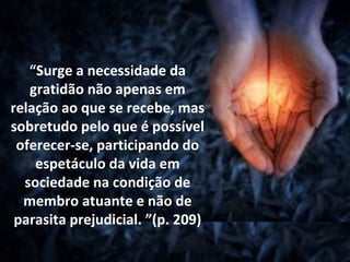 “Surge a necessidade da
   gratidão não apenas em
relação ao que se recebe, mas
sobretudo pelo que é possível
 oferecer-se, participando do
    espetáculo da vida em
  sociedade na condição de
  membro atuante e não de
 parasita prejudicial. ”(p. 209)
 
