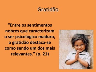 Gratidão

  “Entre os sentimentos
nobres que caracterizam
o ser psicológico maduro,
  a gratidão destaca-se
como sendo um dos mais
   relevantes.” (p. 21)
 