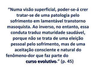 “Numa visão superficial, poder-se-á crer
     tratar-se de uma patologia pelo
  sofrimento em lamentável transtorno
 masoquista. Ao inverso, no entanto, essa
  conduta traduz maturidade saudável,
   porque não se trata de uma eleição
  pessoal pelo sofrimento, mas de uma
    aceitação consciente e natural do
fenômeno-dor que faz parte do
          curso evolutivo.” (p. 45)
                evolutivo
 