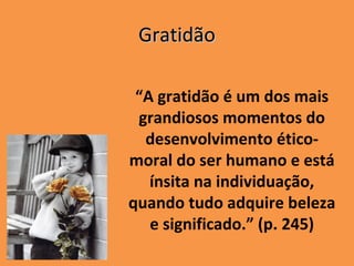 Gratidão

 “A gratidão é um dos mais
 grandiosos momentos do
  desenvolvimento ético-
moral do ser humano e está
   ínsita na individuação,
quando tudo adquire beleza
   e significado.” (p. 245)
 