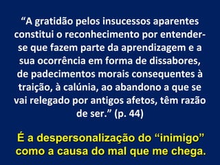 “A gratidão pelos insucessos aparentes
constitui o reconhecimento por entender-
 se que fazem parte da aprendizagem e a
 sua ocorrência em forma de dissabores,
 de padecimentos morais consequentes à
 traição, à calúnia, ao abandono a que se
vai relegado por antigos afetos, têm razão
               de ser.” (p. 44)

É a despersonalização do “inimigo”
como a causa do mal que me chega.
 