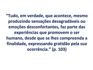 “Tudo, em verdade, que acontece, mesmo
 produzindo sensações desagradáveis ou
 emoções desconfortantes, faz parte das
    experiências que promovem o ser
humano, desde que se lhes compreenda a
finalidade, expressando gratidão pela sua
           ocorrência.” (p. 103)
 