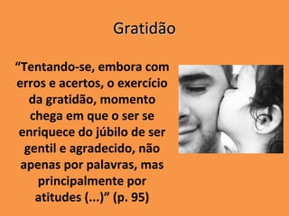 Gratidão

“Tentando-se, embora com
erros e acertos, o exercício
   da gratidão, momento
   chega em que o ser se
 enriquece do júbilo de ser
  gentil e agradecido, não
 apenas por palavras, mas
    principalmente por
    atitudes (...)” (p. 95)
 