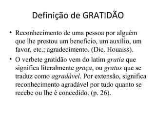 Definição de GRATIDÃO
• Reconhecimento de uma pessoa por alguém
  que lhe prestou um benefício, um auxílio, um
  favor, etc.; agradecimento. (Dic. Houaiss).
• O verbete gratidão vem do latim gratia que
  significa literalmente graça, ou gratus que se
  traduz como agradável. Por extensão, significa
  reconhecimento agradável por tudo quanto se
  recebe ou lhe é concedido. (p. 26).
 