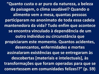“Quanto custa o ar puro da natureza, a beleza
    da paisagem, o clima saudável? Quando o
      alimento vem a mesa, quantas pessoas
 participaram no anonimato de toda essa cadeia
mantenedora da vida? Tudo enfim que acontece
   se encontra vinculado à dependência de um
       outro indivíduo ou circunstância que
 propiciaram este momento. Quantos acidentes,
       desencantos, enfermidades e mortes
  assinalaram existências que se entregaram às
    descobertas [materiais e intelectuais], às
transformações que foram operadas para que se
convertessem em comunidades felizes!?” (p. 59)
 