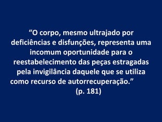 “O corpo, mesmo ultrajado por
deficiências e disfunções, representa uma
      incomum oportunidade para o
 reestabelecimento das peças estragadas
  pela invigilância daquele que se utiliza
como recurso de autorrecuperação.”
                     (p. 181)
 
