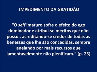 IMPEDIMENTO DA GRATIDÃO


  “O self imaturo sofre o efeito do ego
 dominador e atribui-se méritos que não
possui, acreditando-se credor de todas as
benesses que lhe são concedidas, sempre
    anelando por mais recursos que
lamentavelmente não plenificam.” (p. 23)
 