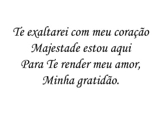 Te exaltarei com meu coração
    Majestade estou aqui
 Para Te render meu amor,
      Minha gratidão.
 