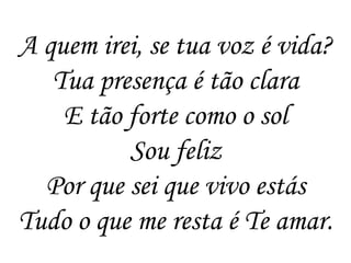 A quem irei, se tua voz é vida?
   Tua presença é tão clara
    E tão forte como o sol
          Sou feliz
  Por que sei que vivo estás
Tudo o que me resta é Te amar.
 