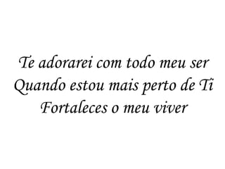 Te adorarei com todo meu ser
Quando estou mais perto de Ti
   Fortaleces o meu viver
 