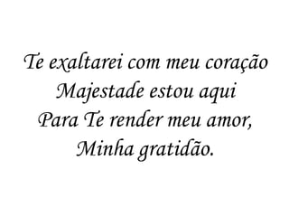Te exaltarei com meu coração
    Majestade estou aqui
 Para Te render meu amor,
      Minha gratidão.
 