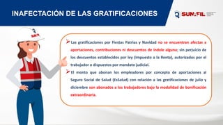 INAFECTACIÓN DE LAS GRATIFICACIONES
⮚Las gratificaciones por Fiestas Patrias y Navidad no se encuentran afectas a
aportaciones, contribuciones ni descuentos de índole alguna; sin perjuicio de
los descuentos establecidos por ley (Impuesto a la Renta), autorizados por el
trabajador o dispuestos por mandato judicial.
⮚El monto que abonan los empleadores por concepto de aportaciones al
Seguro Social de Salud (EsSalud) con relación a las gratificaciones de julio y
diciembre son abonados a los trabajadores bajo la modalidad de bonificación
extraordinaria.
 