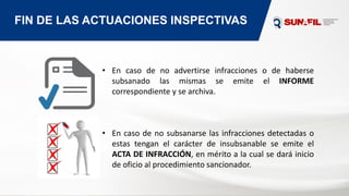 FIN DE LAS ACTUACIONES INSPECTIVAS
• En caso de no advertirse infracciones o de haberse
subsanado las mismas se emite el INFORME
correspondiente y se archiva.
• En caso de no subsanarse las infracciones detectadas o
estas tengan el carácter de insubsanable se emite el
ACTA DE INFRACCIÓN, en mérito a la cual se dará inicio
de oficio al procedimiento sancionador.
 