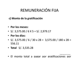 REMUNERACIÓN FIJA
c) Monto de la gratificación
• Por los meses:
• S/. 3,575.00 / 6 X 5 = S/. 2,979.17• S/. 3,575.00 / 6 X 5 = S/. 2,979.17
• Por los días:
• S/. 3,575.00 / 6 / 30 x 28 = 3,575.00 / 180 x 28 =
556.11
• Total S/. 3,535.28
• El monto total a pagar por gratificaciones por
Clotilde Atahuaman Sumarán
 