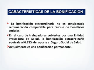 MISION
VISION
CARACTERÍSTICAS DE LA BONIFICACIÓNCARACTERÍSTICAS DE LA BONIFICACIÓN
 La bonificación extraordinaria no es considerado
remuneración computable para cálculo de beneficios
sociales.
En el caso de trabajadores cubiertos por una Entidad
Prestadora de Salud, la bonificación extraordinaria
equivale al 6.75% del aporte al Seguro Social de Salud.
Actualmente es una bonificación permanente.
 