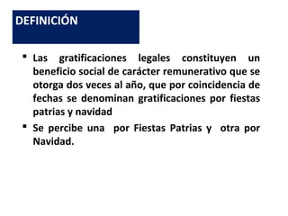  Las gratificaciones legales constituyen un
beneficio social de carácter remunerativo que se
otorga dos veces al año, que por coincidencia de
fechas se denominan gratificaciones por fiestas
patrias y navidad
 Se percibe una por Fiestas Patrias y otra por
Navidad.
DEFINICIÓN
 