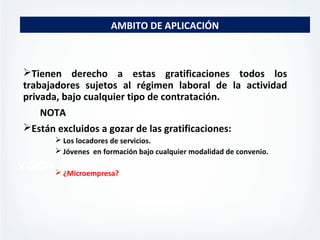 MISION
VISION
AMBITO DE APLICACIÓN
Tienen derecho a estas gratificaciones todos los
trabajadores sujetos al régimen laboral de la actividad
privada, bajo cualquier tipo de contratación.
NOTA
Están excluidos a gozar de las gratificaciones:
 Los locadores de servicios.
 Jóvenes en formación bajo cualquier modalidad de convenio.
 ¿Microempresa?
 