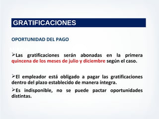 MISION
VISION
GRATIFICACIONES
OPORTUNIDAD DEL PAGO
Las gratificaciones serán abonadas en la primera
quincena de los meses de julio y diciembre según el caso.
El empleador está obligado a pagar las gratificaciones
dentro del plazo establecido de manera íntegra.
Es indisponible, no se puede pactar oportunidades
distintas.
 