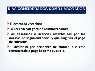 MISION
VISION
DÍAS CONSIDERADOS COMO LABORADOSDÍAS CONSIDERADOS COMO LABORADOS
 El descanso vacacional.
La licencia con goce de remuneraciones.
Los descansos o licencias establecidos por las
normas de seguridad social y que originan el pago
de subsidios.
El descanso por accidente de trabajo que este
remunerado o pagado como subsidio.
 