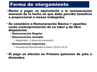 Forma de otorgamiento
• Monto a pagar es equivalente a la remuneración
mensual de la fecha en que debe percibir beneficio
o proporcional a meses trabajados
• Se considera a Remuneración Básica + aquellas
como contraprestación de su labor y de libre
disposición
• Remuneración Regular
• Remuneración Variable
• Regularidad = 3 meses del semestre/6
• Remuneración Imprecisa
• Promedio de Remuneración 6 meses / 15.07 o 15.12
• El pago se efectúa en Primera quincena de julio o
diciembre
 